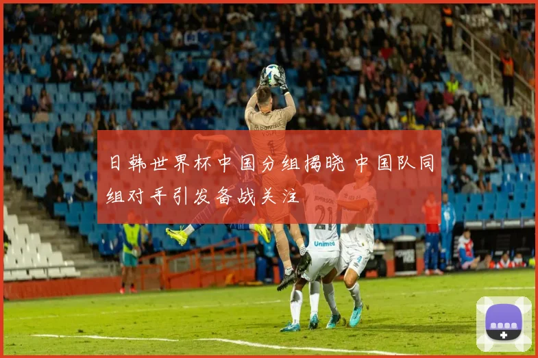 日韩世界杯中国分组揭晓 中国队同组对手引发备战关注