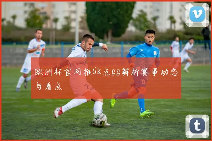 欧洲杯官网推6k点gg解析赛事动态与看点