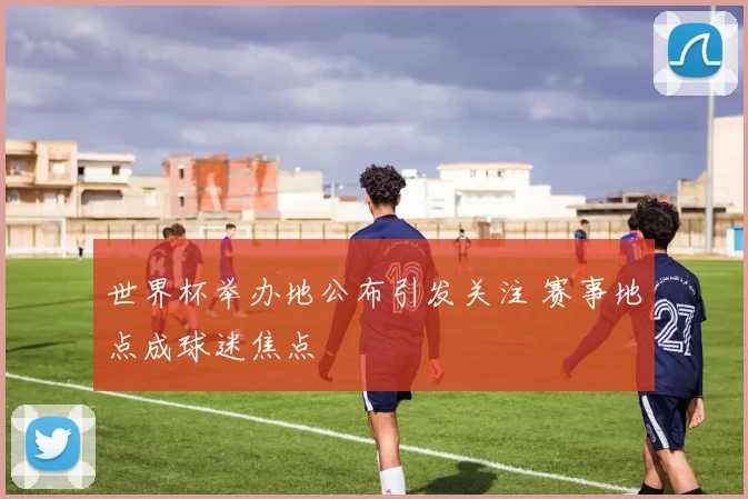 世界杯举办地公布引发关注 赛事地点成球迷焦点