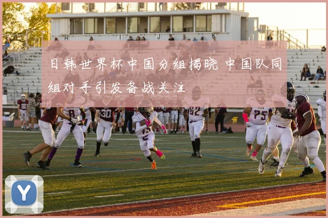 日韩世界杯中国分组揭晓 中国队同组对手引发备战关注